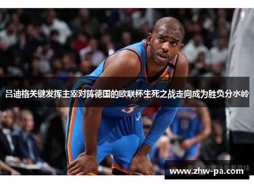 吕迪格关键发挥主宰对阵德国的欧联杯生死之战走向成为胜负分水岭