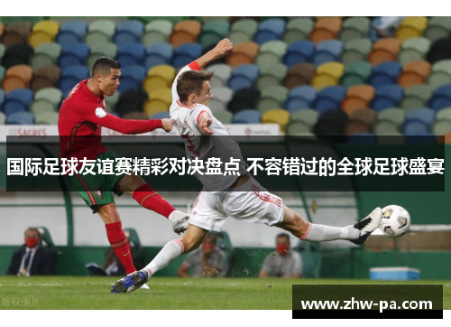 国际足球友谊赛精彩对决盘点 不容错过的全球足球盛宴