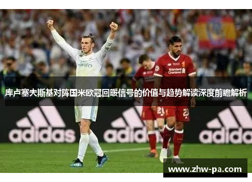 库卢塞夫斯基对阵国米欧冠回暖信号的价值与趋势解读深度前瞻解析