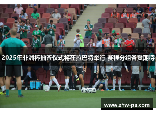 2025年非洲杯抽签仪式将在拉巴特举行 赛程分组备受期待
