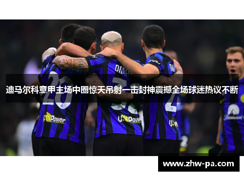 迪马尔科意甲主场中圈惊天吊射一击封神震撼全场球迷热议不断